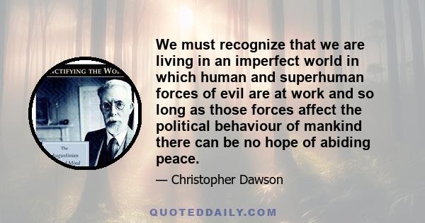 We must recognize that we are living in an imperfect world in which human and superhuman forces of evil are at work and so long as those forces affect the political behaviour of mankind there can be no hope of abiding