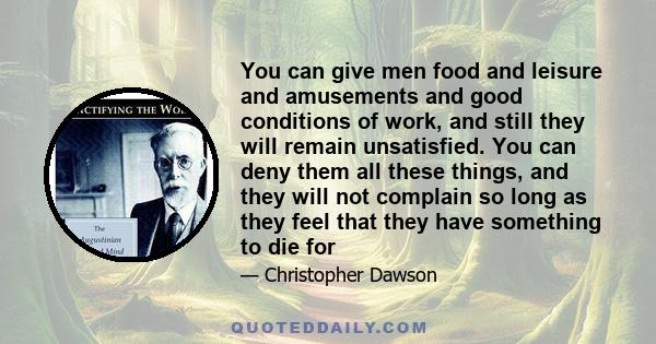 You can give men food and leisure and amusements and good conditions of work, and still they will remain unsatisfied. You can deny them all these things, and they will not complain so long as they feel that they have