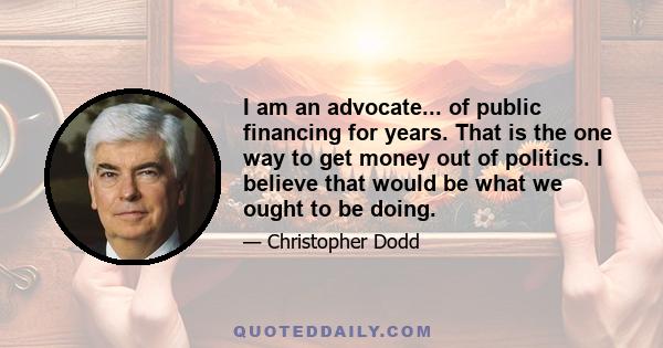 I am an advocate... of public financing for years. That is the one way to get money out of politics. I believe that would be what we ought to be doing.