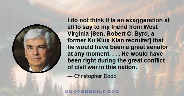 I do not think it is an exaggeration at all to say to my friend from West Virginia [Sen. Robert C. Byrd, a former Ku Klux Klan recruiter] that he would have been a great senator at any moment. . . . He would have been