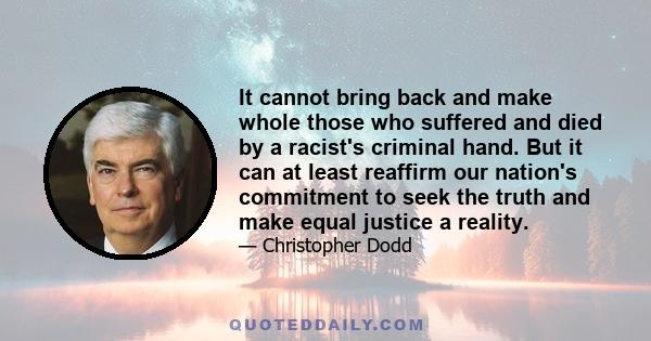 It cannot bring back and make whole those who suffered and died by a racist's criminal hand. But it can at least reaffirm our nation's commitment to seek the truth and make equal justice a reality.