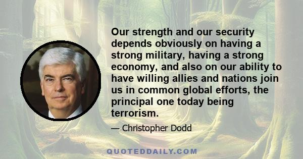 Our strength and our security depends obviously on having a strong military, having a strong economy, and also on our ability to have willing allies and nations join us in common global efforts, the principal one today