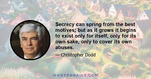 Secrecy can spring from the best motives; but as it grows it begins to exist only for itself, only for its own sake, only to cover its own abuses.