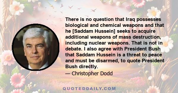 There is no question that Iraq possesses biological and chemical weapons and that he [Saddam Hussein] seeks to acquire additional weapons of mass destruction, including nuclear weapons. That is not in debate. I also