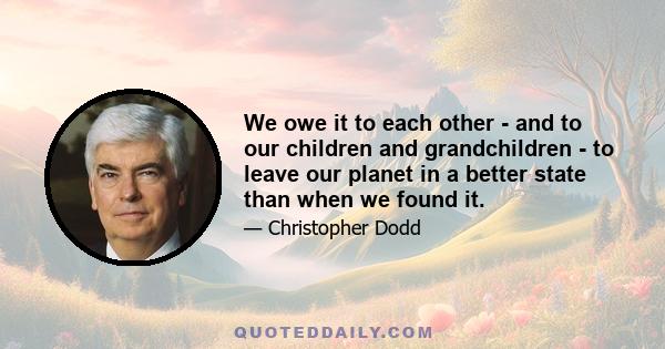 We owe it to each other - and to our children and grandchildren - to leave our planet in a better state than when we found it.