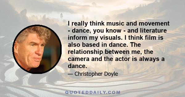 I really think music and movement - dance, you know - and literature inform my visuals. I think film is also based in dance. The relationship between me, the camera and the actor is always a dance.