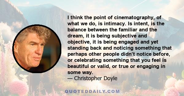 I think the point of cinematography, of what we do, is intimacy. Is intent, is the balance between the familiar and the dream, it is being subjective and objective, it is being engaged and yet standing back and noticing 