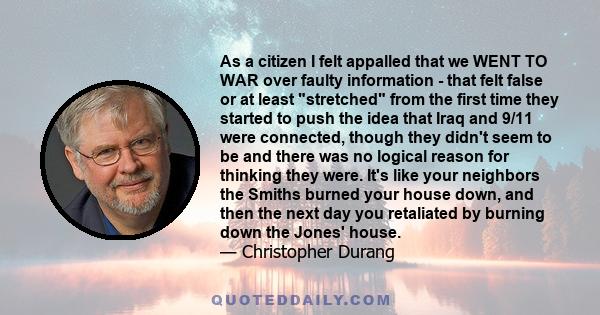 As a citizen I felt appalled that we WENT TO WAR over faulty information - that felt false or at least stretched from the first time they started to push the idea that Iraq and 9/11 were connected, though they didn't