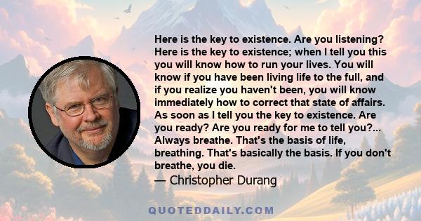 Here is the key to existence. Are you listening? Here is the key to existence; when I tell you this you will know how to run your lives. You will know if you have been living life to the full, and if you realize you