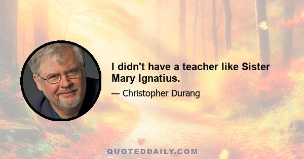 I didn't have a teacher like Sister Mary Ignatius.