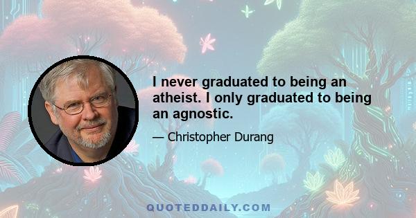 I never graduated to being an atheist. I only graduated to being an agnostic.