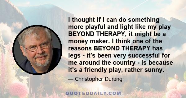 I thought if I can do something more playful and light like my play BEYOND THERAPY, it might be a money maker. I think one of the reasons BEYOND THERAPY has legs - it's been very successful for me around the country -