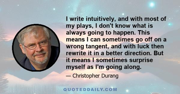 I write intuitively, and with most of my plays, I don't know what is always going to happen. This means I can sometimes go off on a wrong tangent, and with luck then rewrite it in a better direction. But it means I