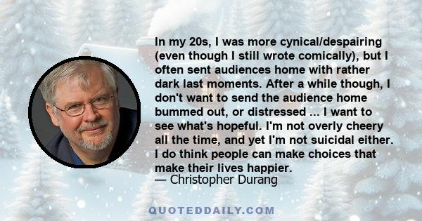 In my 20s, I was more cynical/despairing (even though I still wrote comically), but I often sent audiences home with rather dark last moments. After a while though, I don't want to send the audience home bummed out, or