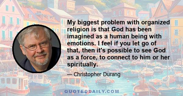 My biggest problem with organized religion is that God has been imagined as a human being with emotions. I feel if you let go of that, then it's possible to see God as a force, to connect to him or her spiritually.