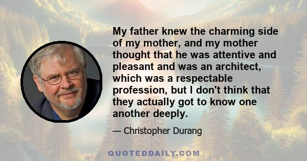 My father knew the charming side of my mother, and my mother thought that he was attentive and pleasant and was an architect, which was a respectable profession, but I don't think that they actually got to know one