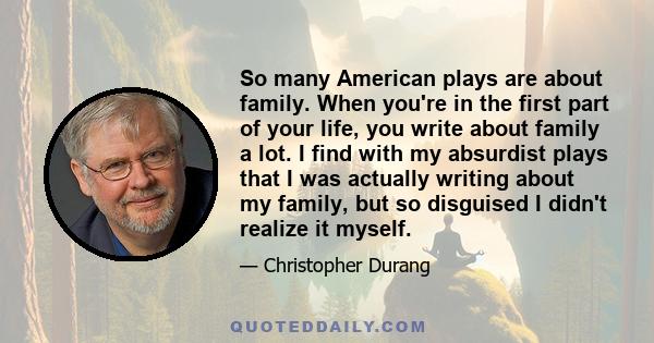 So many American plays are about family. When you're in the first part of your life, you write about family a lot. I find with my absurdist plays that I was actually writing about my family, but so disguised I didn't