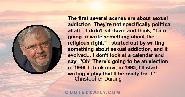 The first several scenes are about sexual addiction. They're not specifically political at all... I didn't sit down and think, ''I am going to write something about the religious right.'' I started out by writing