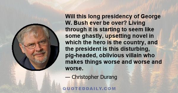 Will this long presidency of George W. Bush ever be over? Living through it is starting to seem like some ghastly, upsetting novel in which the hero is the country, and the president is this disturbing, pig-headed,