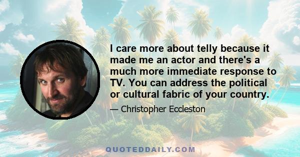 I care more about telly because it made me an actor and there's a much more immediate response to TV. You can address the political or cultural fabric of your country.