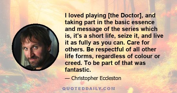 I loved playing [the Doctor], and taking part in the basic essence and message of the series which is, it's a short life, seize it, and live it as fully as you can. Care for others. Be respectful of all other life