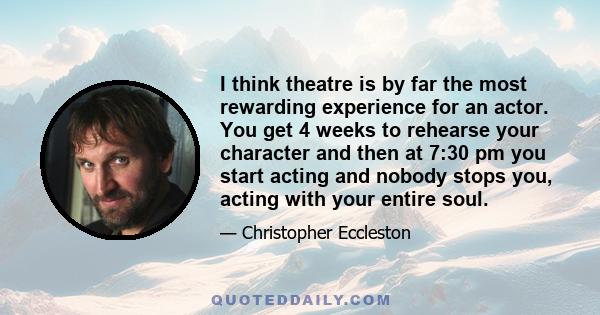 I think theatre is by far the most rewarding experience for an actor. You get 4 weeks to rehearse your character and then at 7:30 pm you start acting and nobody stops you, acting with your entire soul.