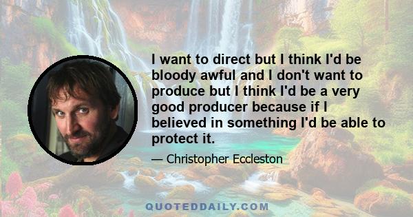 I want to direct but I think I'd be bloody awful and I don't want to produce but I think I'd be a very good producer because if I believed in something I'd be able to protect it.