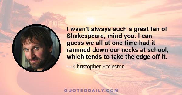 I wasn't always such a great fan of Shakespeare, mind you. I can guess we all at one time had it rammed down our necks at school, which tends to take the edge off it.