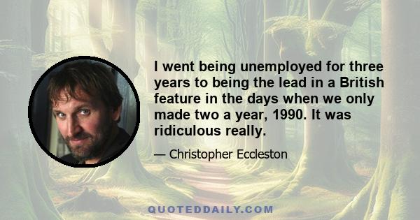 I went being unemployed for three years to being the lead in a British feature in the days when we only made two a year, 1990. It was ridiculous really.