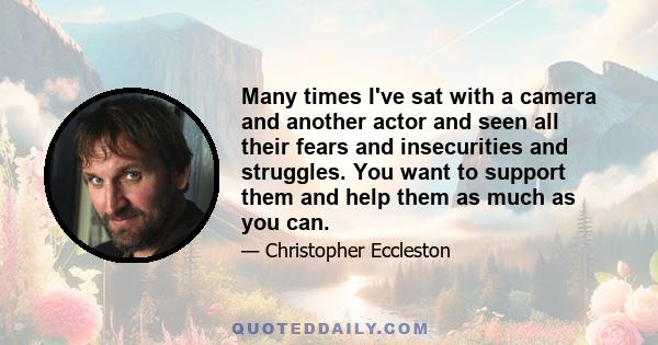 Many times I've sat with a camera and another actor and seen all their fears and insecurities and struggles. You want to support them and help them as much as you can.