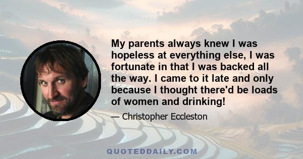 My parents always knew I was hopeless at everything else, I was fortunate in that I was backed all the way. I came to it late and only because I thought there'd be loads of women and drinking!