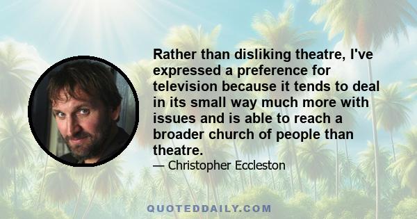 Rather than disliking theatre, I've expressed a preference for television because it tends to deal in its small way much more with issues and is able to reach a broader church of people than theatre.