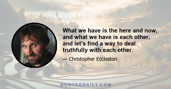 What we have is the here and now, and what we have is each other, and let's find a way to deal truthfully with each other.