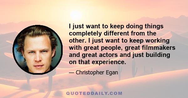 I just want to keep doing things completely different from the other. I just want to keep working with great people, great filmmakers and great actors and just building on that experience.