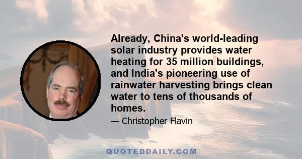 Already, China's world-leading solar industry provides water heating for 35 million buildings, and India's pioneering use of rainwater harvesting brings clean water to tens of thousands of homes.