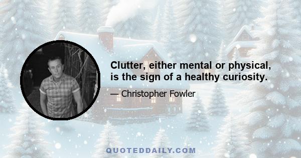 Clutter, either mental or physical, is the sign of a healthy curiosity.