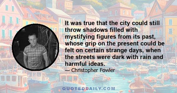 It was true that the city could still throw shadows filled with mystifying figures from its past, whose grip on the present could be felt on certain strange days, when the streets were dark with rain and harmful ideas.