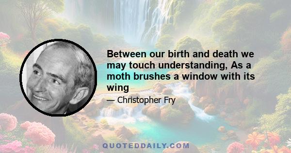 Between our birth and death we may touch understanding, As a moth brushes a window with its wing