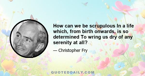 How can we be scrupulous In a life which, from birth onwards, is so determined To wring us dry of any serenity at all?