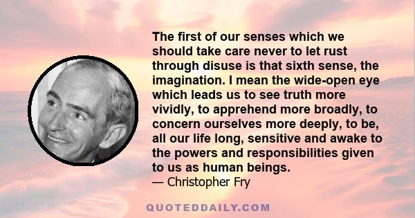 The first of our senses which we should take care never to let rust through disuse is that sixth sense, the imagination. I mean the wide-open eye which leads us to see truth more vividly, to apprehend more broadly, to