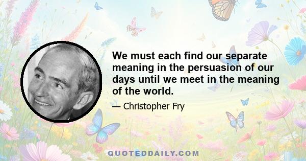 We must each find our separate meaning in the persuasion of our days until we meet in the meaning of the world.