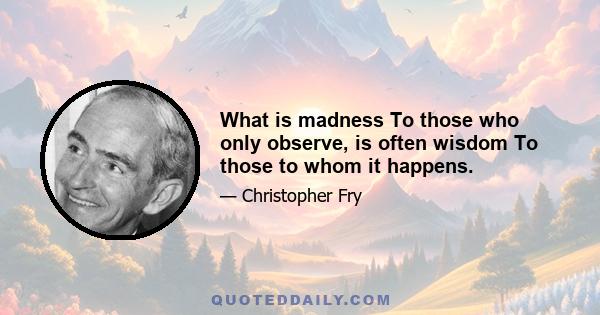 What is madness To those who only observe, is often wisdom To those to whom it happens.