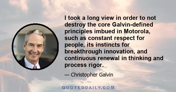 I took a long view in order to not destroy the core Galvin-defined principles imbued in Motorola, such as constant respect for people, its instincts for breakthrough innovation, and continuous renewal in thinking and