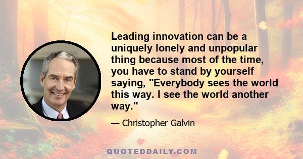 Leading innovation can be a uniquely lonely and unpopular thing because most of the time, you have to stand by yourself saying, Everybody sees the world this way. I see the world another way.