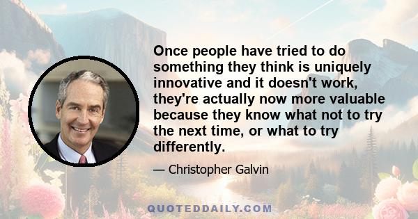 Once people have tried to do something they think is uniquely innovative and it doesn't work, they're actually now more valuable because they know what not to try the next time, or what to try differently.