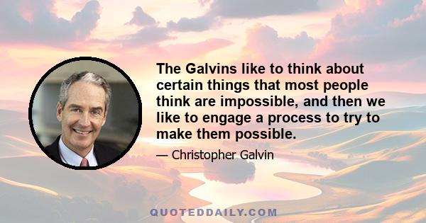 The Galvins like to think about certain things that most people think are impossible, and then we like to engage a process to try to make them possible.