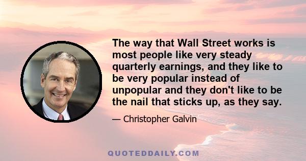 The way that Wall Street works is most people like very steady quarterly earnings, and they like to be very popular instead of unpopular and they don't like to be the nail that sticks up, as they say.