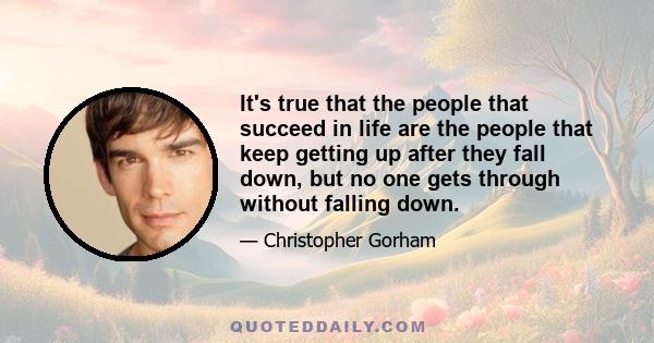 It's true that the people that succeed in life are the people that keep getting up after they fall down, but no one gets through without falling down.