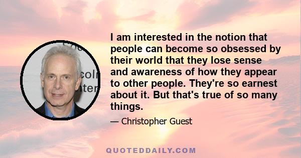 I am interested in the notion that people can become so obsessed by their world that they lose sense and awareness of how they appear to other people. They're so earnest about it. But that's true of so many things.