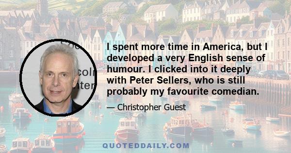 I spent more time in America, but I developed a very English sense of humour. I clicked into it deeply with Peter Sellers, who is still probably my favourite comedian.